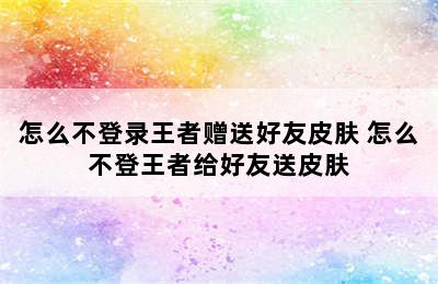 怎么不登录王者赠送好友皮肤 怎么不登王者给好友送皮肤